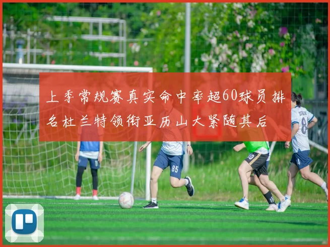 上季常规赛真实命中率超60球员排名杜兰特领衔亚历山大紧随其后
