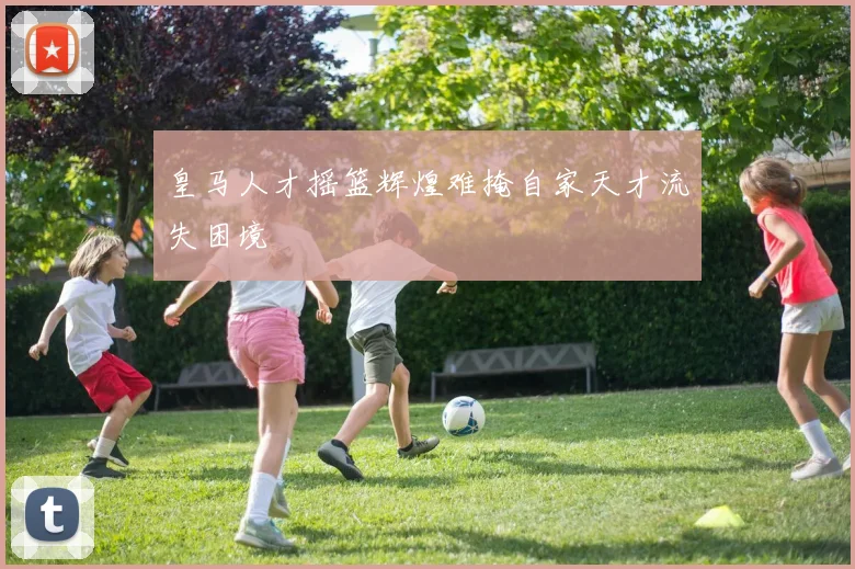 皇马人才摇篮辉煌难掩自家天才流失困境