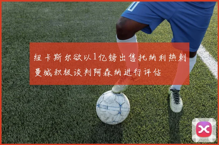 纽卡斯尔欲以1亿镑出售托纳利热刺曼城积极谈判阿森纳进行评估