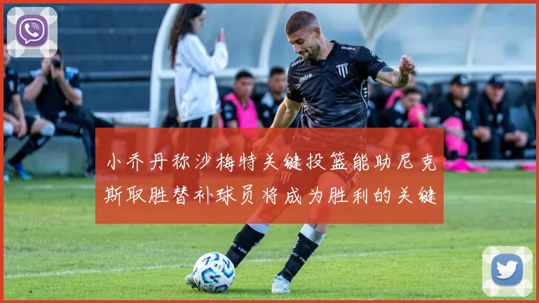 小乔丹称沙梅特关键投篮能助尼克斯取胜替补球员将成为胜利的关键因素