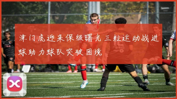 津门虎迎来保级曙光三粒运动战进球助力球队突破困境