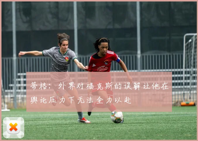 蒂格：外界对福克斯的误解让他在舆论压力下无法全力以赴