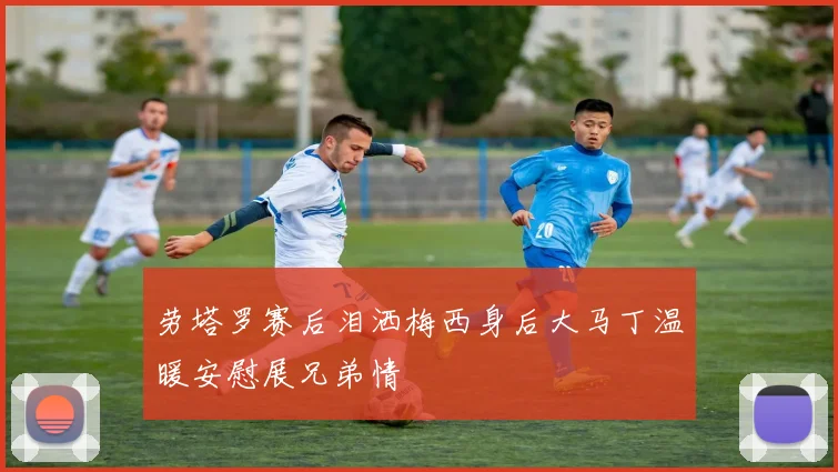 劳塔罗赛后泪洒梅西身后大马丁温暖安慰展兄弟情
