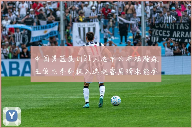 中国男篮集训21人名单公布杨瀚森王俊杰李弘权入选赵睿周琦未能参加