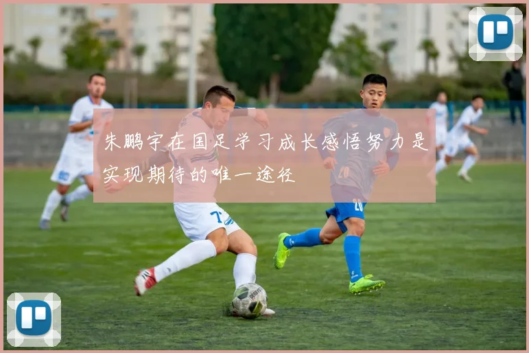 朱鹏宇在国足学习成长感悟努力是实现期待的唯一途径