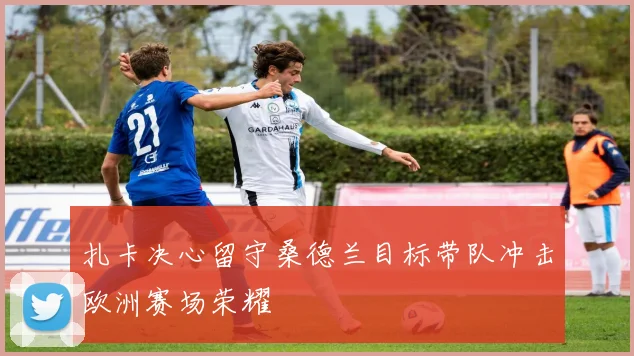 扎卡决心留守桑德兰目标带队冲击欧洲赛场荣耀