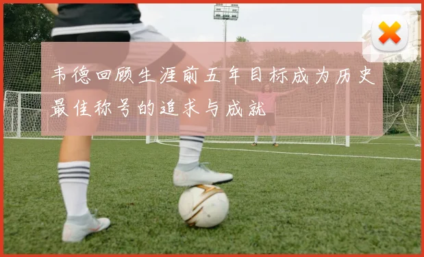 韦德回顾生涯前五年目标成为历史最佳称号的追求与成就