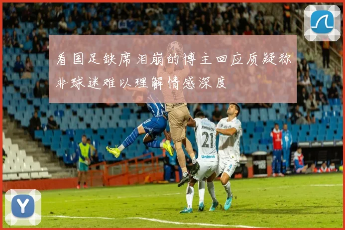 看国足缺席泪崩的博主回应质疑称非球迷难以理解情感深度