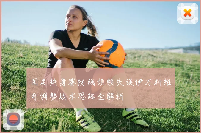 国足热身赛防线频频失误伊万科维奇调整战术思路全解析