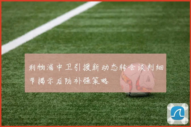 利物浦中卫引援新动态转会谈判细节揭示后防补强策略