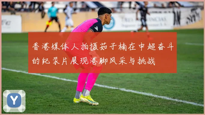 香港媒体人拍摄茹子楠在中超奋斗的纪录片展现港脚风采与挑战